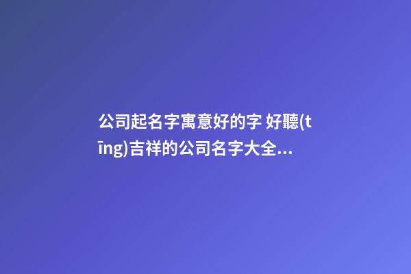 公司起名字寓意好的字 好聽(tīng)吉祥的公司名字大全,起名之家